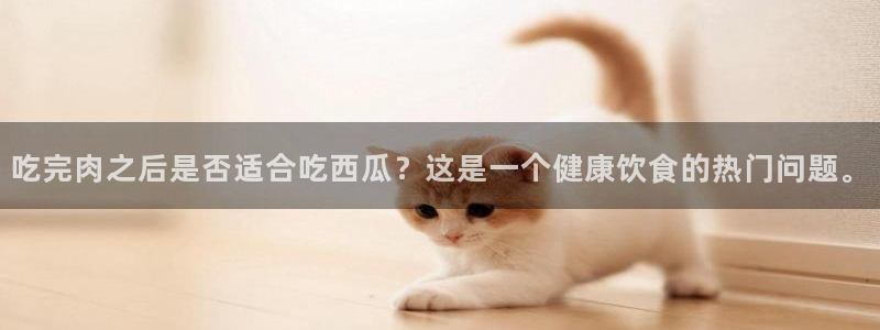 吃瓜是什么意思?：吃完肉之后是否适合吃西瓜？这是一个健康饮食的热门问题。