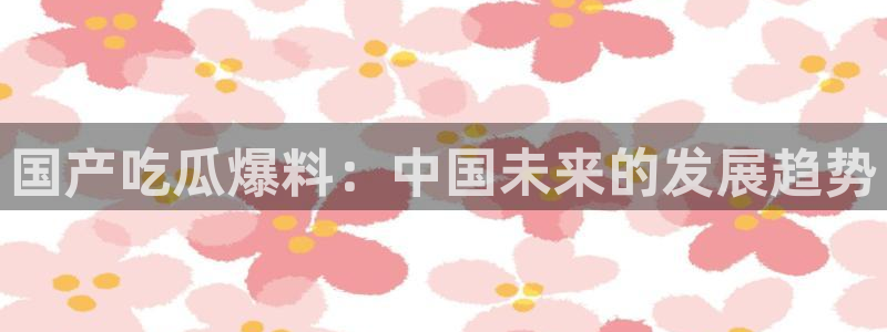 51吃瓜网热门大瓜：国产吃瓜爆料：中国未来的发展趋势