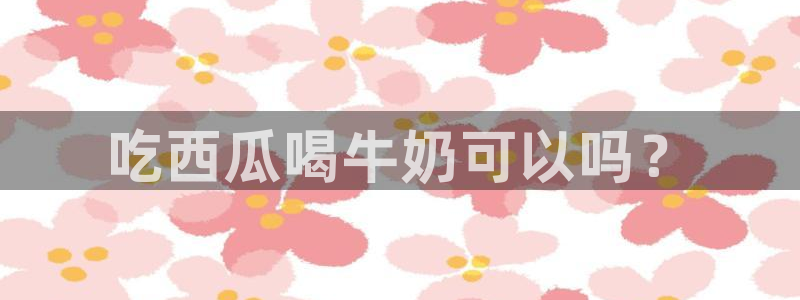 51吃瓜网今日吃瓜热门吃瓜：吃西瓜喝牛奶可以吗？