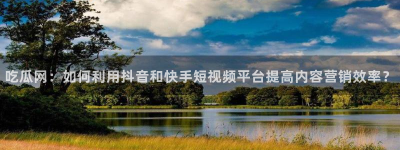 长生武道:从九龙夺嫡开始吃瓜:吃瓜网:如何利用抖音和快手短视频平台提高内容营销效率?