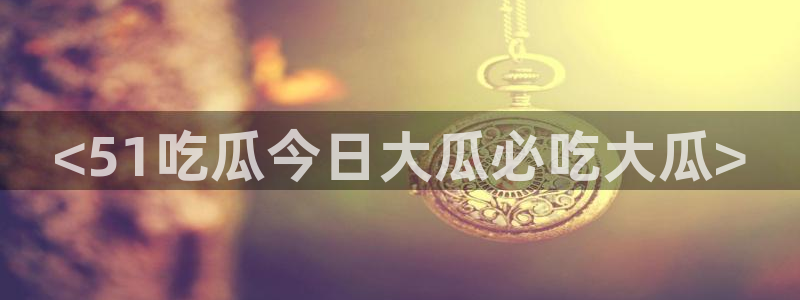 吃瓜网998.su永久有效：<51吃瓜今日大瓜必吃大瓜>