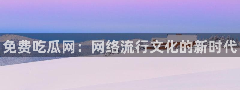 51吃瓜网ccgg：免费吃瓜网：网络流行文化的新时代